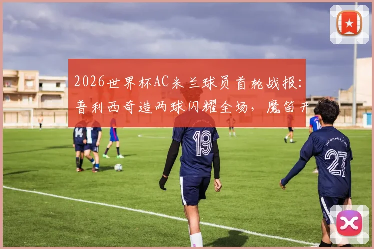 2026世界杯AC米兰球员首轮战报：普利西奇造两球闪耀全场，魔笛开场送点引热议，附详细数据与球员评分