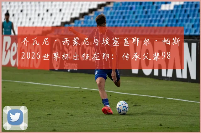 乔瓦尼·西蒙尼与埃塞基耶尔·帕斯2026世界杯出征在即:传承父辈98年并肩作战荣光