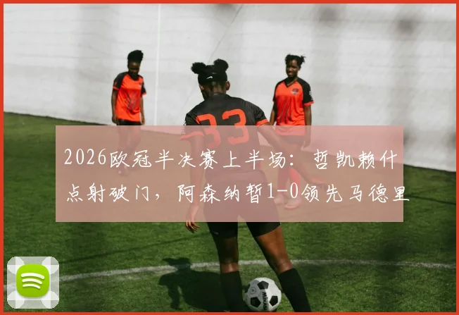 2026欧冠半决赛上半场：哲凯赖什点射破门，阿森纳暂1-0领先马德里竞技，附全场数据与技术统计解析