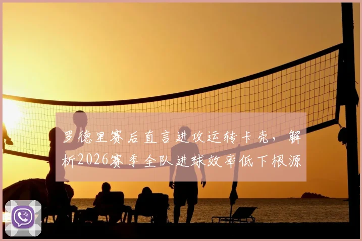 罗德里赛后直言进攻运转卡壳，解析2026赛季全队进球效率低下根源与三大提升策略