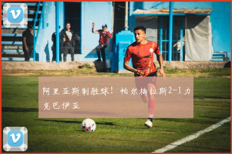 阿里亚斯制胜球！帕尔梅拉斯2-1力克巴伊亚