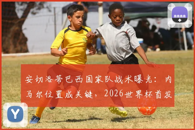 安切洛蒂巴西国家队战术曝光：内马尔位置成关键，2026世界杯首发名单悬念重重