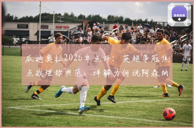 瓜迪奥拉2026年点评：英超争冠焦点战堪称典范，详解为何说阿森纳榜首不容大意