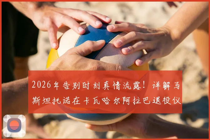 2026年告别时刻真情流露!详解马斯坦托诺在卡瓦哈尔阿拉巴退役仪式上落泪背后的故事