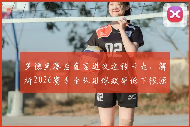 罗德里赛后直言进攻运转卡壳，解析2026赛季全队进球效率低下根源与三大提升策略