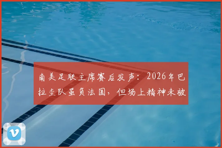 南美足联主席赛后发声:2026年巴拉圭队虽负法国,但场上精神未被击败,深度解读虽败犹荣的背后含义