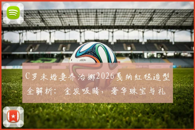 C罗未婚妻乔治娜2026戛纳红毯造型全解析：金发吸睛，奢华珠宝与礼服穿搭技巧大公开