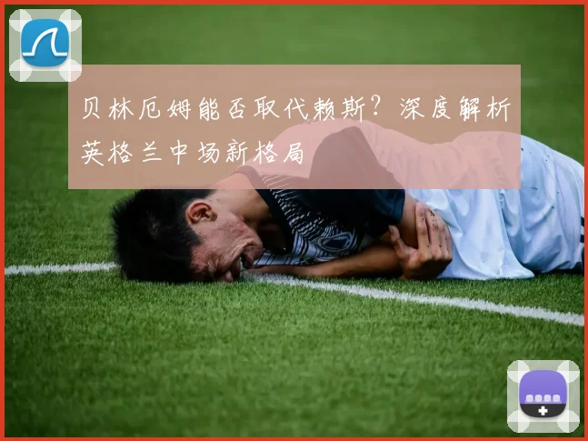 贝林厄姆能否取代赖斯?深度解析英格兰中场新格局