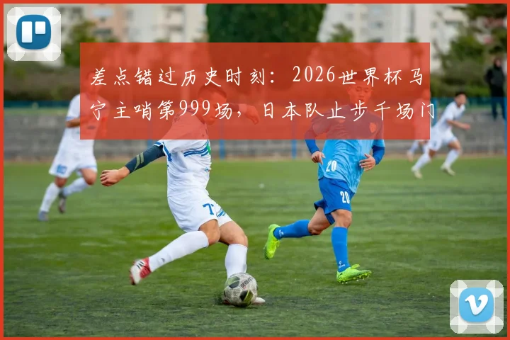 差点错过历史时刻：2026世界杯马宁主哨第999场，日本队止步千场门前