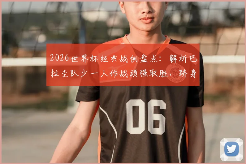 2026世界杯经典战例盘点：解析巴拉圭队少一人作战顽强取胜，跻身历史第五队