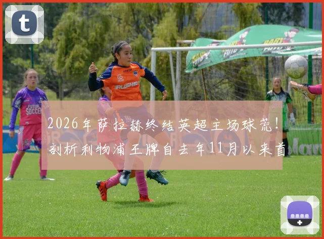 2026年萨拉赫终结英超主场球荒！剖析利物浦王牌自去年11月以来首次在安菲尔德破门全过程