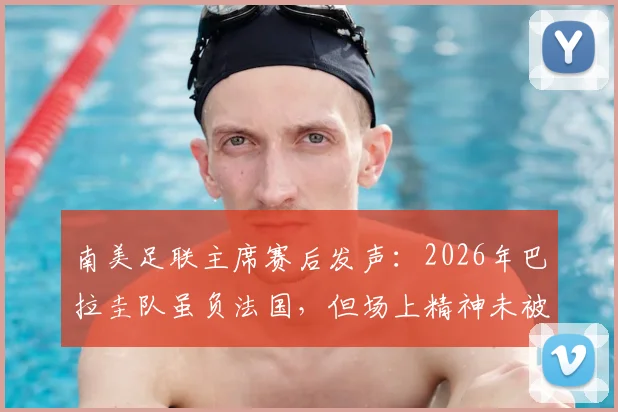南美足联主席赛后发声：2026年巴拉圭队虽负法国，但场上精神未被击败，深度解读虽败犹荣的背后含义