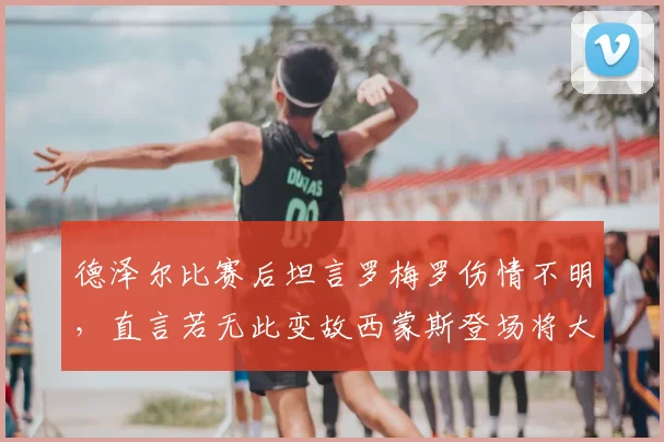 德泽尔比赛后坦言罗梅罗伤情不明，直言若无此变故西蒙斯登场将大幅提前