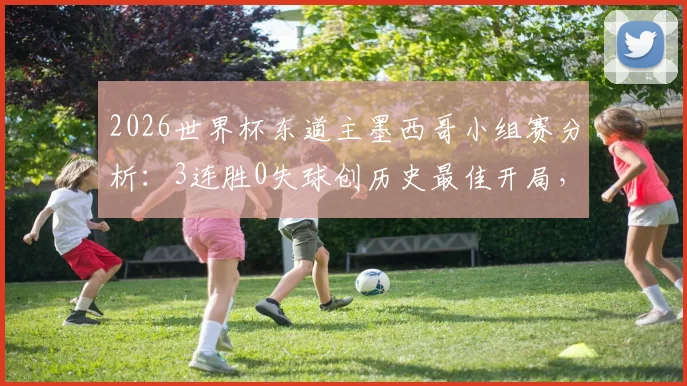 2026世界杯东道主墨西哥小组赛分析:3连胜0失球创历史最佳开局,哈维尔领衔阵容深度解读,附赛程回顾与晋级前景