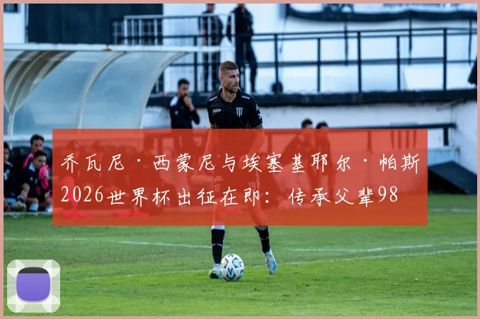 乔瓦尼·西蒙尼与埃塞基耶尔·帕斯2026世界杯出征在即：传承父辈98年并肩作战荣光