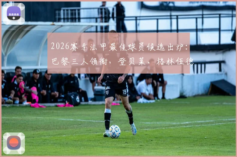 2026赛季法甲最佳球员候选出炉:巴黎三人领衔,登贝莱、格林伍德谁是最大热门?