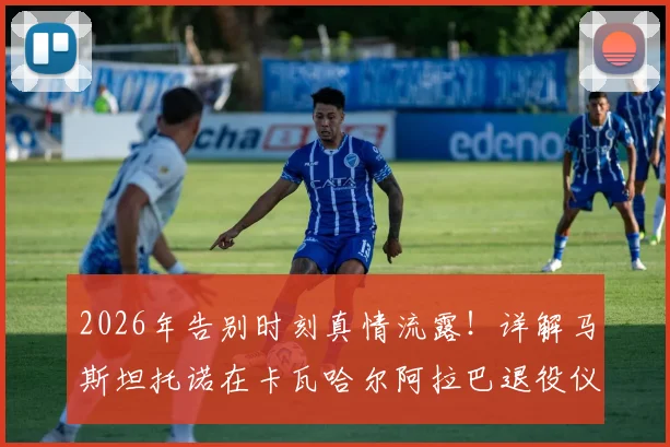 2026年告别时刻真情流露！详解马斯坦托诺在卡瓦哈尔阿拉巴退役仪式上落泪背后的故事