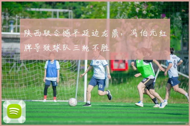陕西联合憾平延边龙鼎，冯伯元红牌导致球队三轮不胜