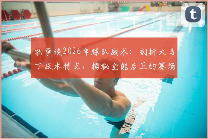 孔萨谈2026年球队战术：剖析大马丁技术特点，揭秘全能后卫的赛场适应性教练安排