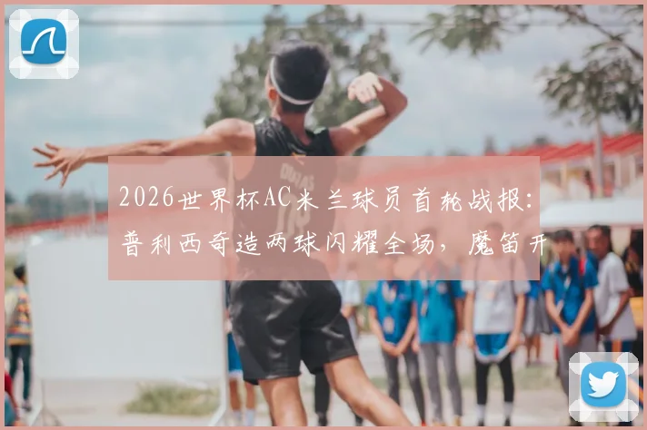 2026世界杯AC米兰球员首轮战报：普利西奇造两球闪耀全场，魔笛开场送点引热议，附详细数据与球员评分