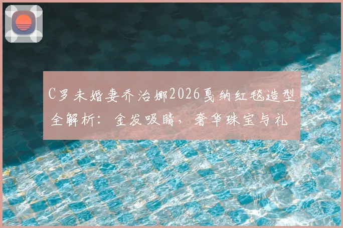 C罗未婚妻乔治娜2026戛纳红毯造型全解析：金发吸睛，奢华珠宝与礼服穿搭技巧大公开