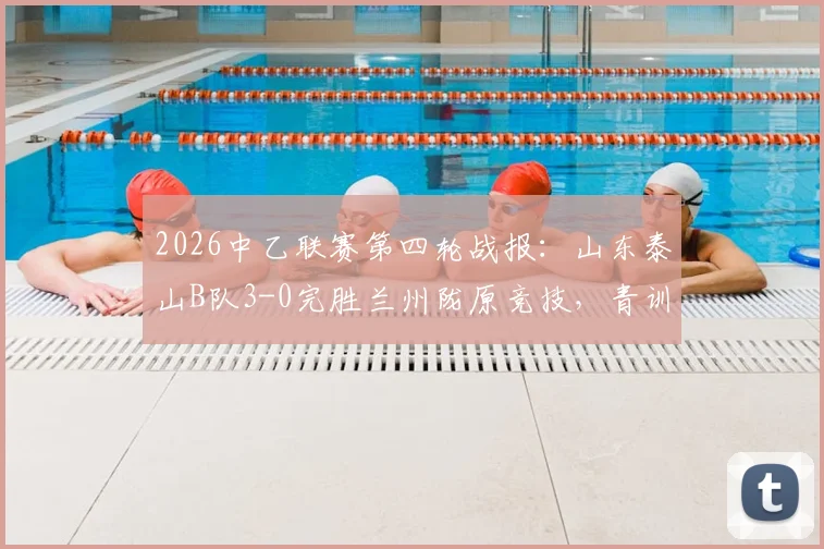 2026中乙联赛第四轮战报：山东泰山B队3-0完胜兰州陇原竞技，青训球员表现亮眼，附双方球队战术解析