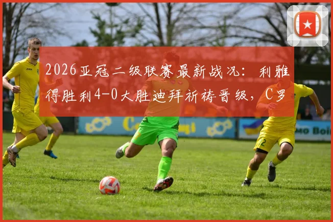 2026亚冠二级联赛最新战况：利雅得胜利4-0大胜迪拜祈祷晋级，C罗精彩破门全记录与半决赛前瞻